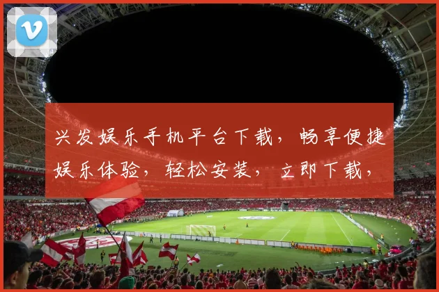 兴发娱乐手机平台下载，畅享便捷娱乐体验，轻松安装，立即下载，畅玩不停