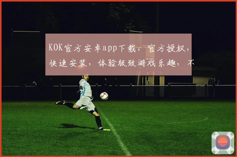 KOK官方安卓app下载，官方授权，快速安装，体验极致游戏乐趣，不容错过，立即下载